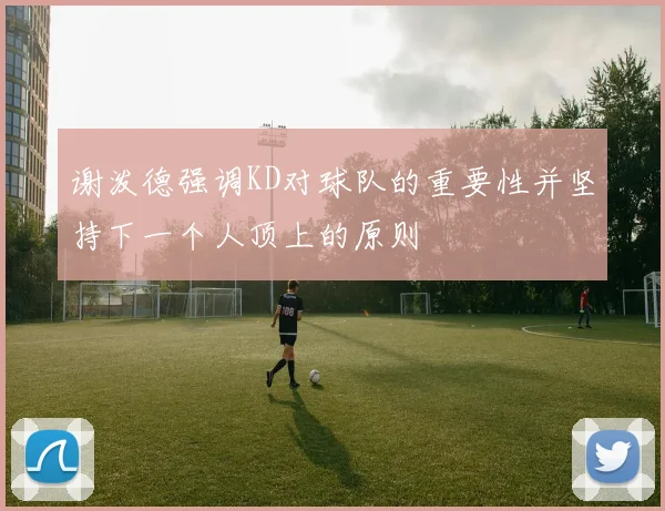 谢泼德强调KD对球队的重要性并坚持下一个人顶上的原则