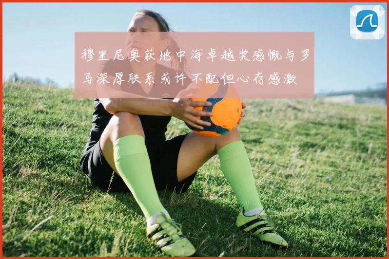 穆里尼奥获地中海卓越奖感慨与罗马深厚联系或许不配但心存感激