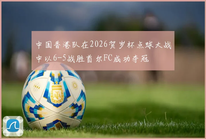 中国香港队在2026贺岁杯点球大战中以6-5战胜首尔FC成功夺冠