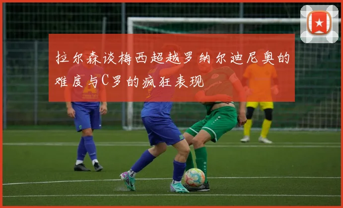 拉尔森谈梅西超越罗纳尔迪尼奥的难度与C罗的疯狂表现