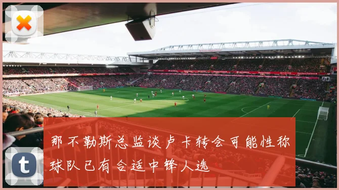 那不勒斯总监谈卢卡转会可能性称球队已有合适中锋人选