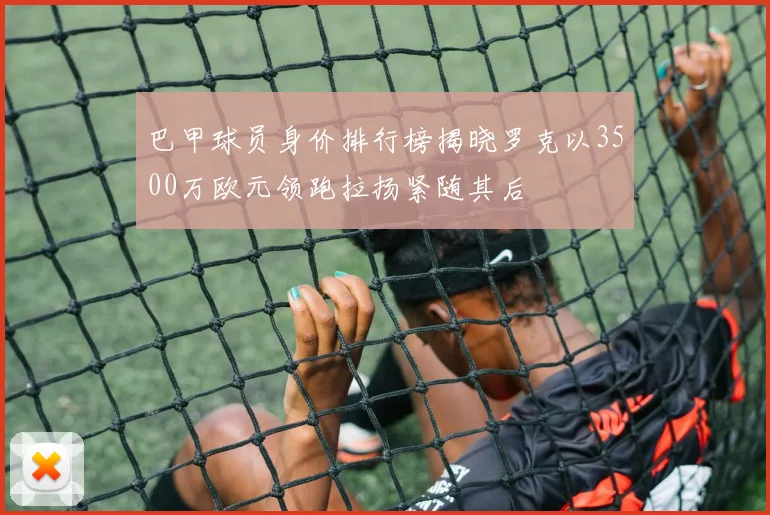 巴甲球员身价排行榜揭晓罗克以3500万欧元领跑拉扬紧随其后