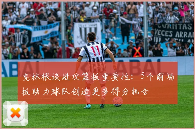 克林根谈进攻篮板重要性：5个前场板助力球队创造更多得分机会