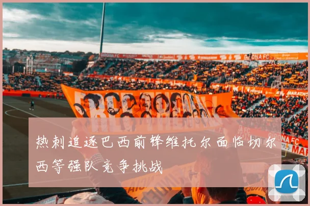 热刺追逐巴西前锋维托尔面临切尔西等强队竞争挑战