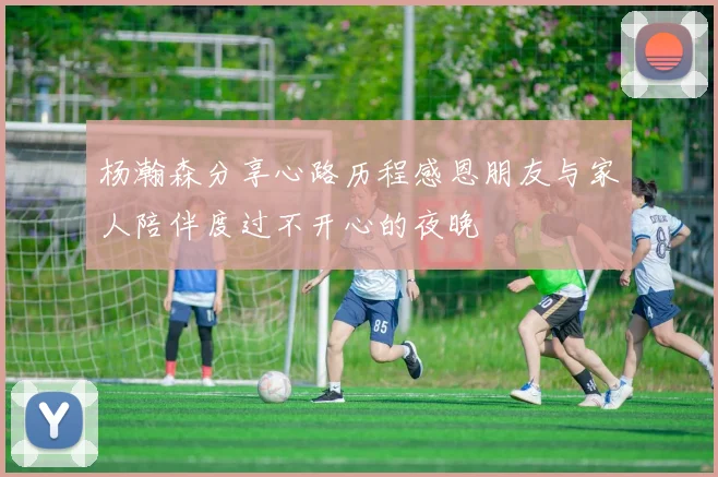 杨瀚森分享心路历程感恩朋友与家人陪伴度过不开心的夜晚