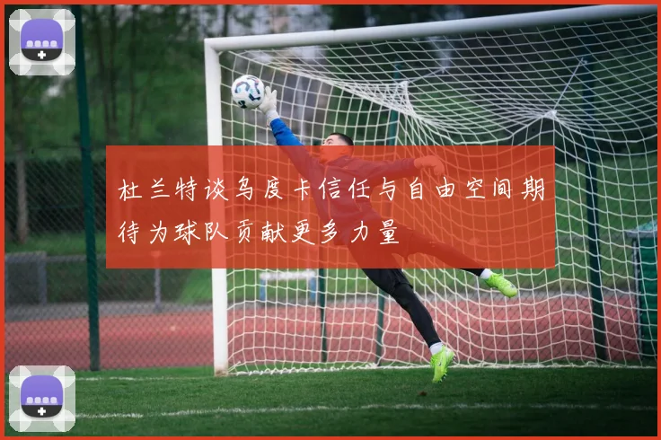 杜兰特谈乌度卡信任与自由空间期待为球队贡献更多力量
