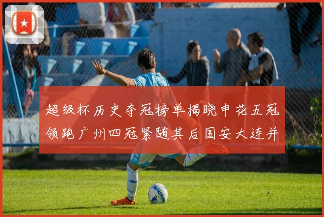 超级杯历史夺冠榜单揭晓申花五冠领跑广州四冠紧随其后国安大连并列第三