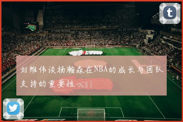刘维伟谈杨瀚森在NBA的成长与团队支持的重要性