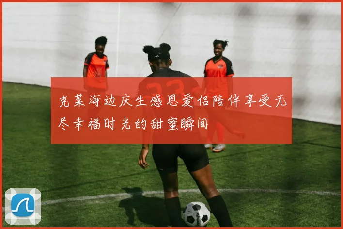 克莱海边庆生感恩爱侣陪伴享受无尽幸福时光的甜蜜瞬间