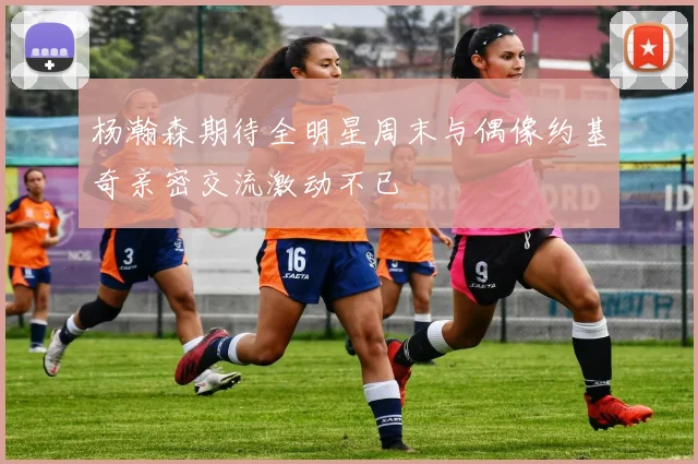 杨瀚森期待全明星周末与偶像约基奇亲密交流激动不已