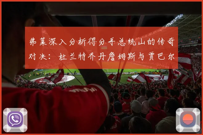 弗莱深入分析得分手总统山的传奇对决：杜兰特乔丹詹姆斯与贾巴尔的伟大之路