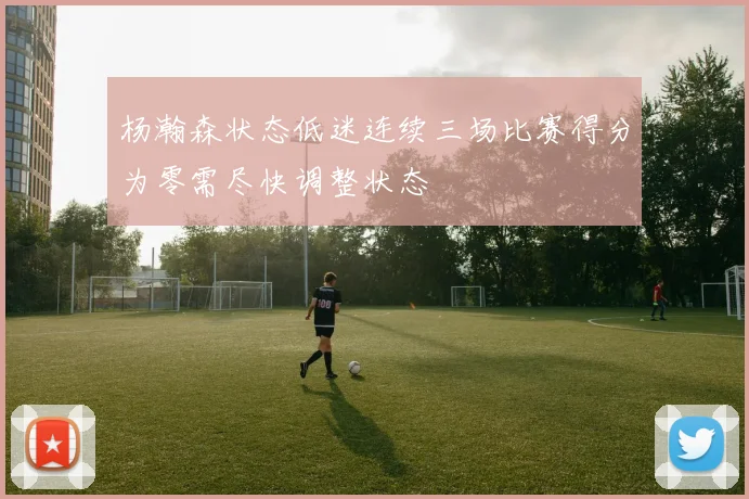 杨瀚森状态低迷连续三场比赛得分为零需尽快调整状态