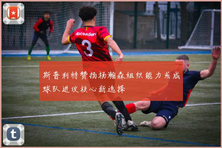 斯普利特赞扬杨瀚森组织能力或成球队进攻核心新选择