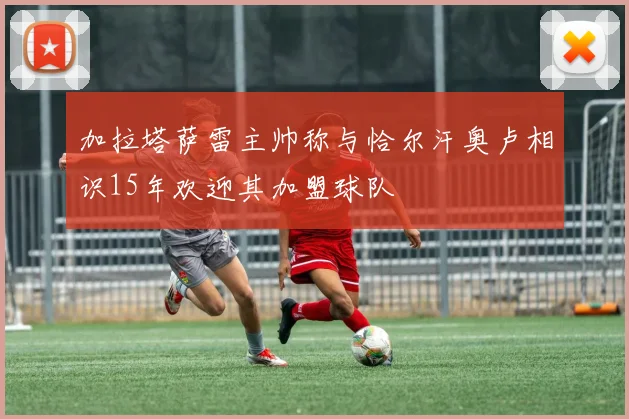 加拉塔萨雷主帅称与恰尔汗奥卢相识15年欢迎其加盟球队