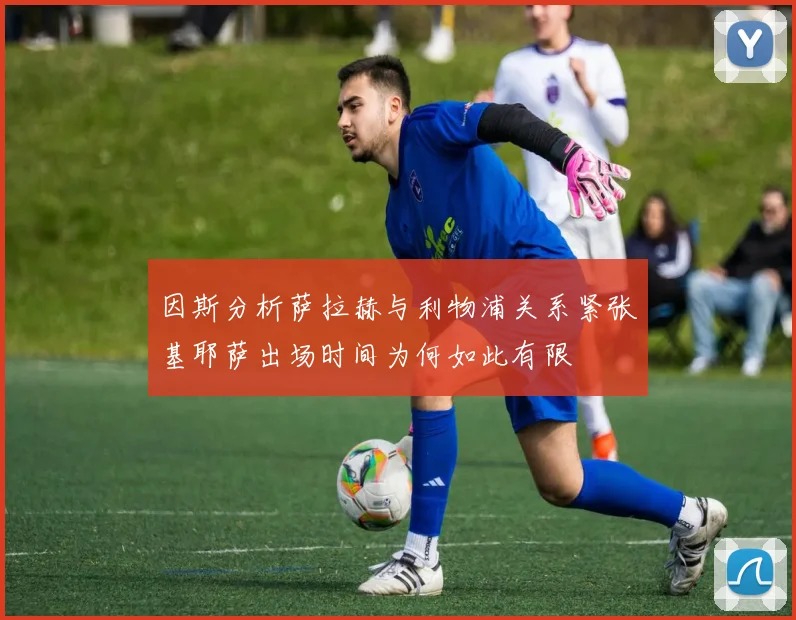 因斯分析萨拉赫与利物浦关系紧张基耶萨出场时间为何如此有限