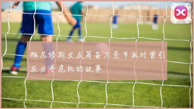 维尼修斯女友筹备万圣节派对曾引发分手危机的故事