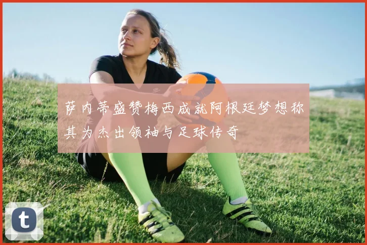 萨内蒂盛赞梅西成就阿根廷梦想称其为杰出领袖与足球传奇