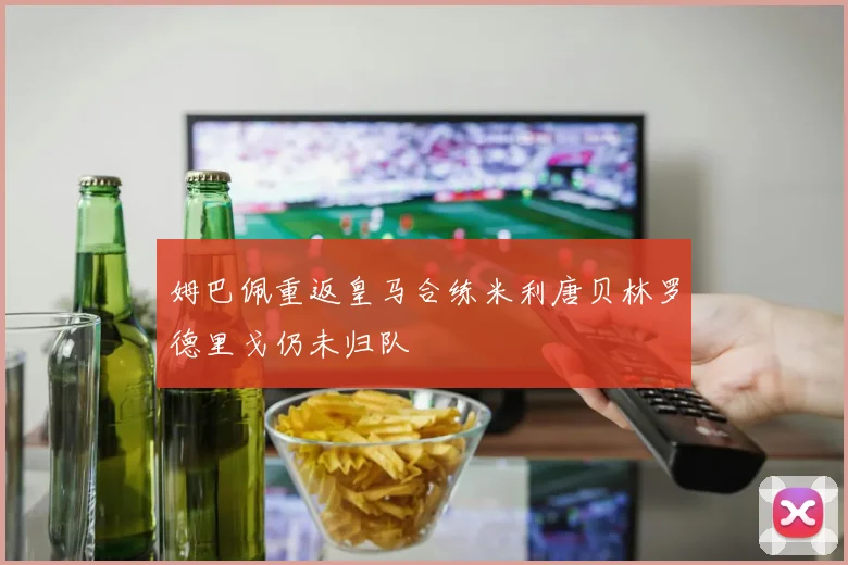 姆巴佩重返皇马合练米利唐贝林罗德里戈仍未归队