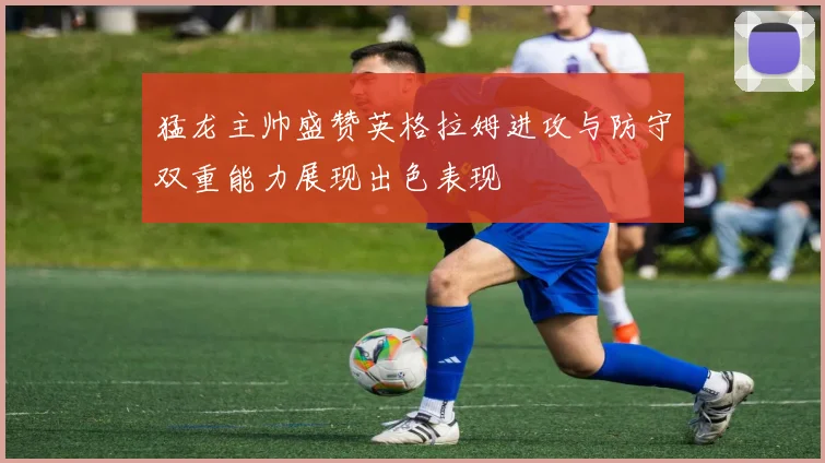 猛龙主帅盛赞英格拉姆进攻与防守双重能力展现出色表现