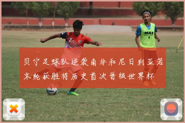 贝宁足球队逆袭南非和尼日利亚若末轮获胜将历史首次晋级世界杯