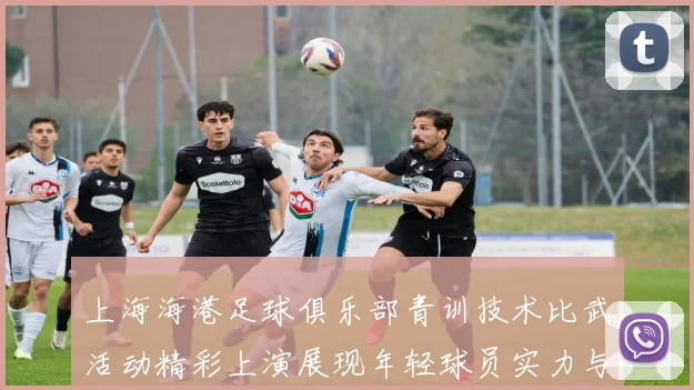 上海海港足球俱乐部青训技术比武活动精彩上演展现年轻球员实力与潜力