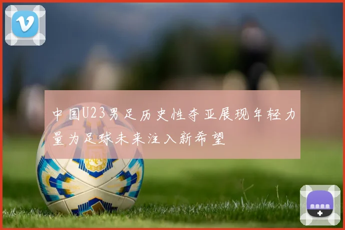 中国U23男足历史性夺亚展现年轻力量为足球未来注入新希望