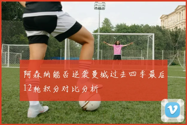 阿森纳能否逆袭曼城过去四季最后12轮积分对比分析