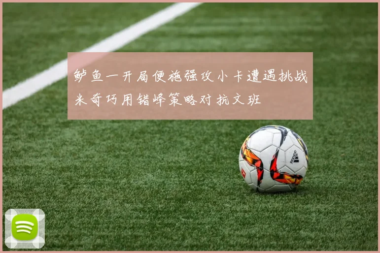 鲈鱼一开局便施强攻小卡遭遇挑战米奇巧用错峰策略对抗文班