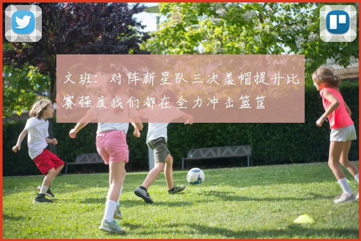 文班：对阵新星队三次盖帽提升比赛强度我们都在全力冲击篮筐