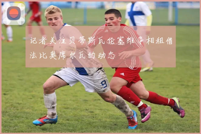 记者关注贝蒂斯瓦伦塞维争相租借法比奥席尔瓦的动态