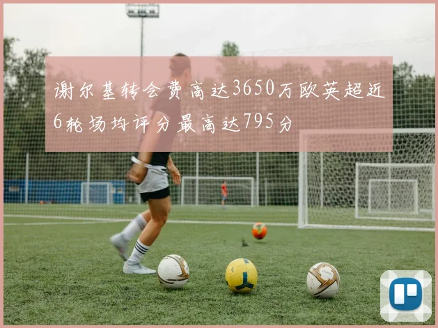 谢尔基转会费高达3650万欧英超近6轮场均评分最高达795分