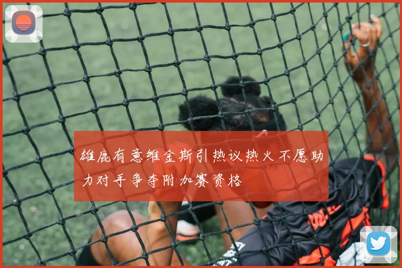 雄鹿有意维金斯引热议热火不愿助力对手争夺附加赛资格