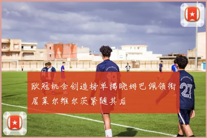 欧冠机会创造榜单揭晓姆巴佩领衔居莱尔维尔茨紧随其后