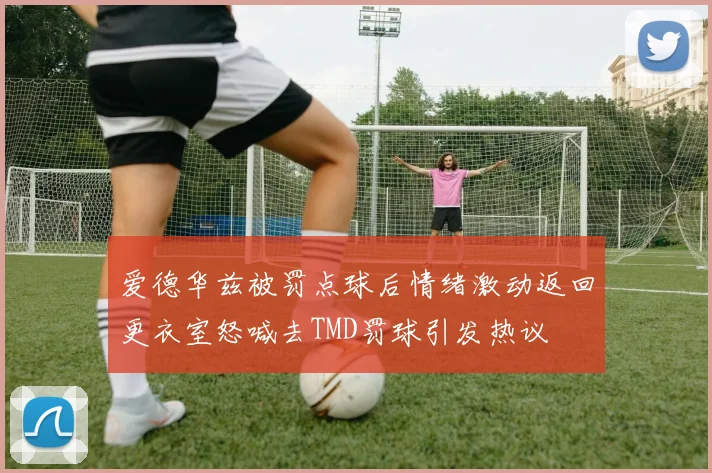 爱德华兹被罚点球后情绪激动返回更衣室怒喊去TMD罚球引发热议