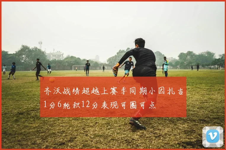 齐沃战绩超越上赛季同期小因扎吉1分6轮积12分表现可圈可点